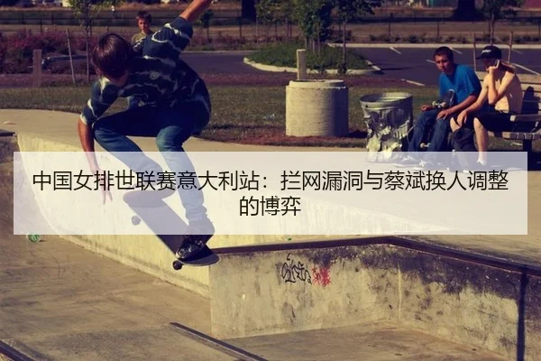 中国女排世联赛意大利站：拦网漏洞与蔡斌换人调整的博弈